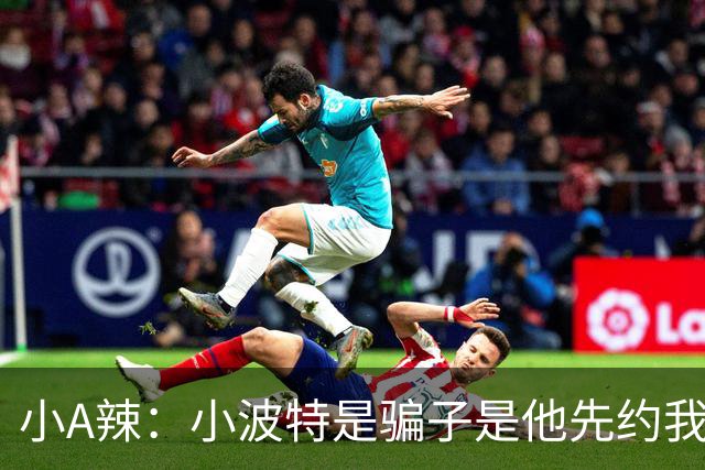 小A辣：小波特是骗子是他先约我的 在酒店见面后就发生了关系